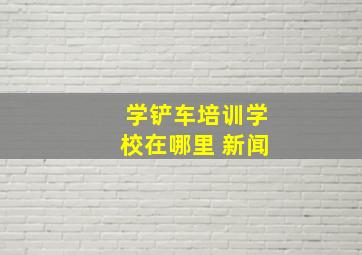 学铲车培训学校在哪里 新闻